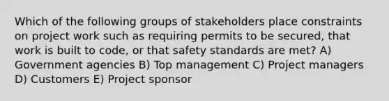 Which of the following groups of stakeholders place constraints on project work such as requiring permits to be secured, that work is built to code, or that safety standards are met? A) Government agencies B) Top management C) Project managers D) Customers E) Project sponsor