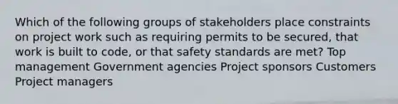 Which of the following groups of stakeholders place constraints on project work such as requiring permits to be secured, that work is built to code, or that safety standards are met? Top management Government agencies Project sponsors Customers Project managers