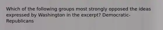 Which of the following groups most strongly opposed the ideas expressed by Washington in the excerpt? Democratic-Republicans