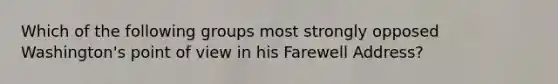 Which of the following groups most strongly opposed Washington's point of view in his Farewell Address?