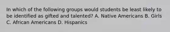 In which of the following groups would students be least likely to be identified as gifted and talented? A. Native Americans B. Girls C. African Americans D. Hispanics