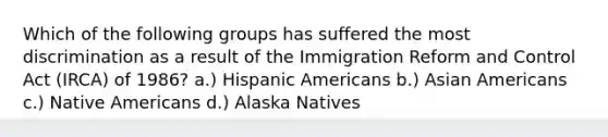 Which of the following groups has suffered the most discrimination as a result of the Immigration Reform and Control Act (IRCA) of 1986? a.) Hispanic Americans b.) Asian Americans c.) Native Americans d.) Alaska Natives