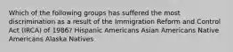 Which of the following groups has suffered the most discrimination as a result of the Immigration Reform and Control Act (IRCA) of 1986? Hispanic Americans Asian Americans Native Americans Alaska Natives