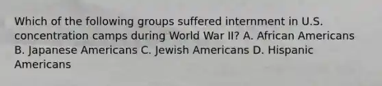 Which of the following groups suffered internment in U.S. concentration camps during World War II? A. African Americans B. Japanese Americans C. Jewish Americans D. Hispanic Americans