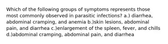 Which of the following groups of symptoms represents those most commonly observed in parasitic infections? a.) diarrhea, abdominal cramping, and anemia b.)skin lesions, abdominal pain, and diarrhea c.)enlargement of the spleen, fever, and chills d.)abdominal cramping, abdominal pain, and diarrhea