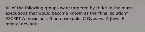 All of the following groups were targeted by Hitler in the mass executions that would become known as the "final solution" EXCEPT A musicians. B homosexuals. C Gypsies. D Jews. E mental deviants.