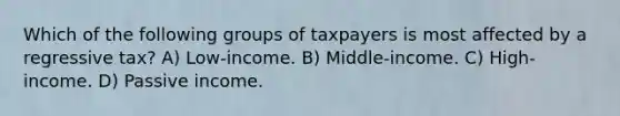 Which of the following groups of taxpayers is most affected by a regressive tax? A) Low-income. B) Middle-income. C) High-income. D) Passive income.