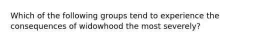 Which of the following groups tend to experience the consequences of widowhood the most severely?