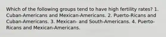 Which of the following groups tend to have high fertility rates? 1. Cuban-Americans and Mexican-Americans. 2. Puerto-Ricans and Cuban-Americans. 3. Mexican- and South-Americans. 4. Puerto-Ricans and Mexican-Americans.