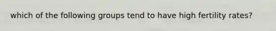 which of the following groups tend to have high fertility rates?