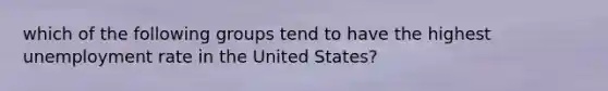 which of the following groups tend to have the highest unemployment rate in the United States?