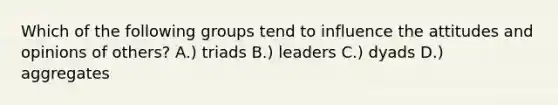 Which of the following groups tend to influence the attitudes and opinions of others? A.) triads B.) leaders C.) dyads D.) aggregates