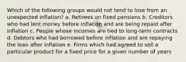 Which of the following groups would not tend to lose from an unexpected inflation? a. Retirees on fixed pensions b. Creditors who had lent money before inflation and are being repaid after inflation c. People whose incomes are tied to long-term contracts d. Debtors who had borrowed before inflation and are repaying the loan after inflation e. Firms which had agreed to sell a particular product for a fixed price for a given number of years