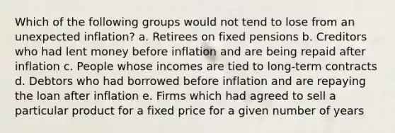 Which of the following groups would not tend to lose from an unexpected inflation? a. Retirees on fixed pensions b. Creditors who had lent money before inflation and are being repaid after inflation c. People whose incomes are tied to long-term contracts d. Debtors who had borrowed before inflation and are repaying the loan after inflation e. Firms which had agreed to sell a particular product for a fixed price for a given number of years