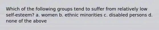 Which of the following groups tend to suffer from relatively low self-esteem? a. women b. ethnic minorities c. disabled persons d. none of the above