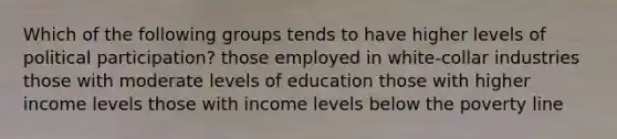 Which of the following groups tends to have higher levels of political participation? those employed in white-collar industries those with moderate levels of education those with higher income levels those with income levels below the poverty line