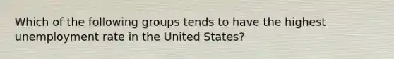 Which of the following groups tends to have the highest unemployment rate in the United States?