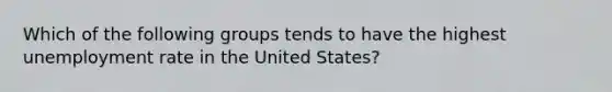 Which of the following groups tends to have the highest <a href='https://www.questionai.com/knowledge/kh7PJ5HsOk-unemployment-rate' class='anchor-knowledge'>unemployment rate</a> in the United States?​