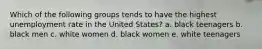 Which of the following groups tends to have the highest unemployment rate in the United States? a. black teenagers b. black men c. white women d. black women e. white teenagers