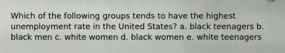 Which of the following groups tends to have the highest unemployment rate in the United States? a. black teenagers b. black men c. white women d. black women e. white teenagers