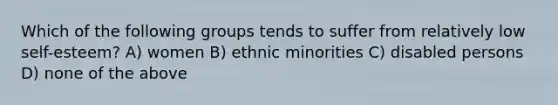 Which of the following groups tends to suffer from relatively low self-esteem? A) women B) ethnic minorities C) disabled persons D) none of the above