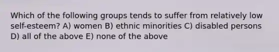 Which of the following groups tends to suffer from relatively low self-esteem? A) women B) ethnic minorities C) disabled persons D) all of the above E) none of the above