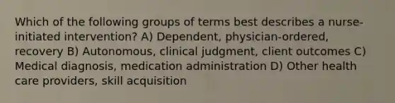 Which of the following groups of terms best describes a nurse-initiated intervention? A) Dependent, physician-ordered, recovery B) Autonomous, clinical judgment, client outcomes C) Medical diagnosis, medication administration D) Other health care providers, skill acquisition