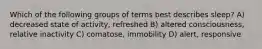 Which of the following groups of terms best describes sleep? A) decreased state of activity, refreshed B) altered consciousness, relative inactivity C) comatose, immobility D) alert, responsive