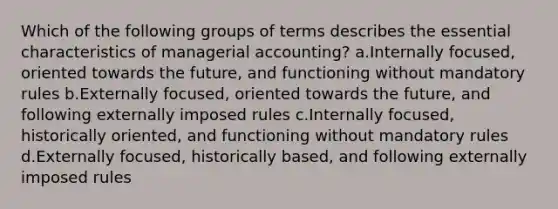 Which of the following groups of terms describes the essential characteristics of managerial accounting? a.Internally focused, oriented towards the future, and functioning without mandatory rules b.Externally focused, oriented towards the future, and following externally imposed rules c.Internally focused, historically oriented, and functioning without mandatory rules d.Externally focused, historically based, and following externally imposed rules