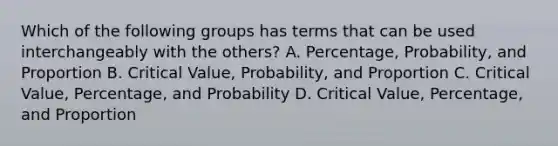 Which of the following groups has terms that can be used interchangeably with the​ others? A. Percentage, Probability, and Proportion B. Critical​ Value, Probability, and Proportion C. Critical​ Value, Percentage, and Probability D. Critical​ Value, Percentage, and Proportion