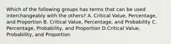 Which of the following groups has terms that can be used interchangeably with the​ others? A. Critical​ Value, Percentage, and Proportion B. Critical​ Value, Percentage, and Probability ​C. Percentage, Probability, and Proportion D.Critical​ Value, Probability, and Proportion