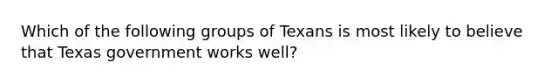 Which of the following groups of Texans is most likely to believe that Texas government works well?