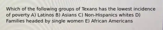 Which of the following groups of Texans has the lowest incidence of poverty A) Latinos B) Asians C) Non-Hispanics whites D) Families headed by single women E) African Americans