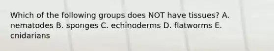 Which of the following groups does NOT have tissues? A. nematodes B. sponges C. echinoderms D. flatworms E. cnidarians