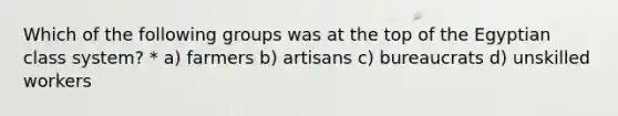 Which of the following groups was at the top of the Egyptian class system? * a) farmers b) artisans c) bureaucrats d) unskilled workers