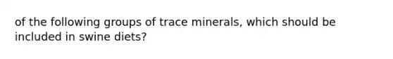 of the following groups of trace minerals, which should be included in swine diets?