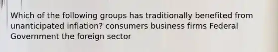 Which of the following groups has traditionally benefited from unanticipated inflation? consumers business firms Federal Government the foreign sector