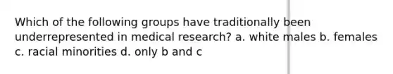 Which of the following groups have traditionally been underrepresented in medical research? a. white males b. females c. racial minorities d. only b and c