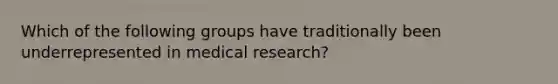 Which of the following groups have traditionally been underrepresented in medical research?