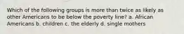 Which of the following groups is more than twice as likely as other Americans to be below the poverty line? a. African Americans b. children c. the elderly d. single mothers