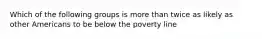 Which of the following groups is more than twice as likely as other Americans to be below the poverty line