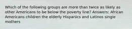 Which of the following groups are more than twice as likely as other Americans to be below the poverty line? Answers: African Americans children the elderly Hispanics and Latinos single mothers