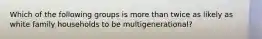 Which of the following groups is more than twice as likely as white family households to be multigenerational?