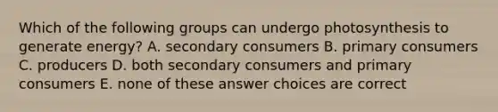 Which of the following groups can undergo photosynthesis to generate energy? A. secondary consumers B. primary consumers C. producers D. both secondary consumers and primary consumers E. none of these answer choices are correct