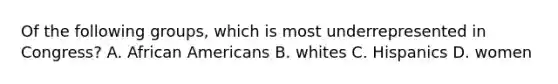 Of the following groups, which is most underrepresented in Congress? A. African Americans B. whites C. Hispanics D. women