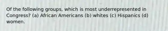 Of the following groups, which is most underrepresented in Congress? (a) African Americans (b) whites (c) Hispanics (d) women.