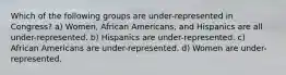 Which of the following groups are under-represented in Congress? a) Women, African Americans, and Hispanics are all under-represented. b) Hispanics are under-represented. c) African Americans are under-represented. d) Women are under-represented.