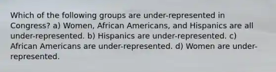 Which of the following groups are under-represented in Congress? a) Women, African Americans, and Hispanics are all under-represented. b) Hispanics are under-represented. c) African Americans are under-represented. d) Women are under-represented.