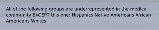 All of the following groups are underrepresented in the medical community EXCEPT this one: Hispanics Native Americans African Americans Whites