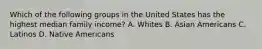 Which of the following groups in the United States has the highest median family income? A. Whites B. Asian Americans C. Latinos D. Native Americans